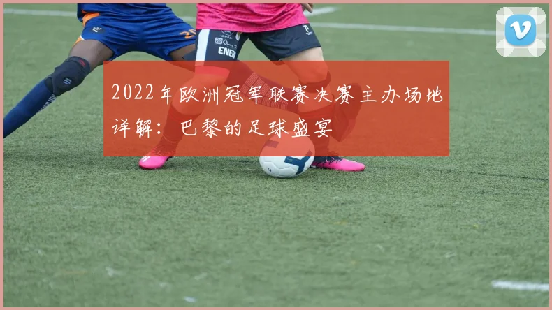 2022年欧洲冠军联赛决赛主办场地详解：巴黎的足球盛宴