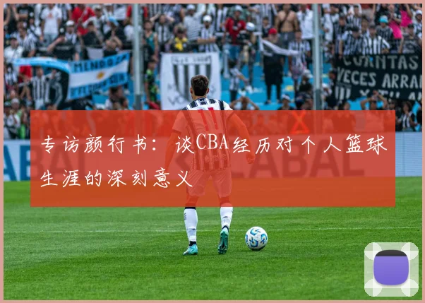 专访颜行书:谈CBA经历对个人篮球生涯的深刻意义