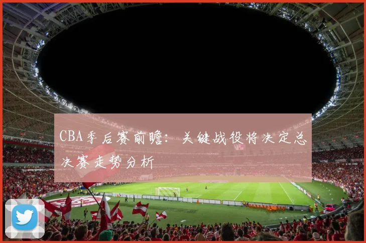 CBA季后赛前瞻：关键战役将决定总决赛走势分析