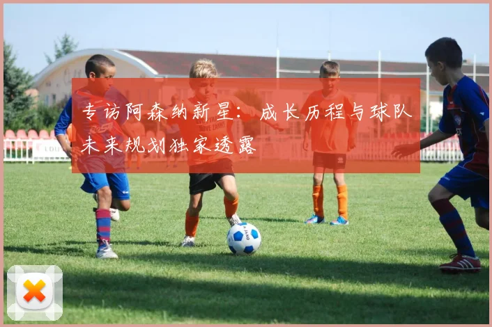 专访阿森纳新星：成长历程与球队未来规划独家透露
