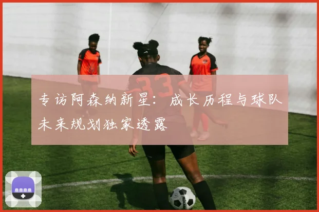 专访阿森纳新星:成长历程与球队未来规划独家透露